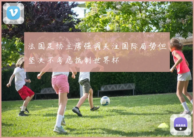 法国足协主席强调关注国际局势但坚决不考虑抵制世界杯