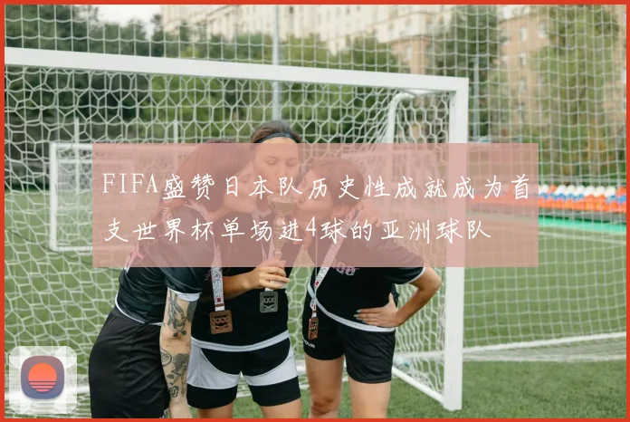 FIFA盛赞日本队历史性成就成为首支世界杯单场进4球的亚洲球队
