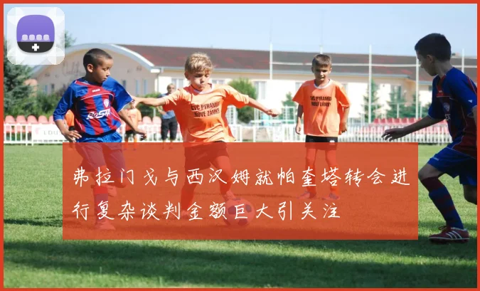 弗拉门戈与西汉姆就帕奎塔转会进行复杂谈判金额巨大引关注