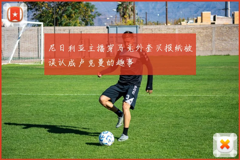 尼日利亚主播穿马竞外套买报纸被误认成卢克曼的趣事