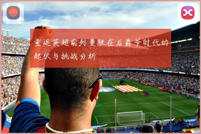 重返英超前列曼联在后爵爷时代的起伏与挑战分析