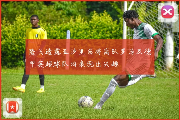 隆戈透露亚沙里或将离队罗马及德甲英超球队均表现出兴趣