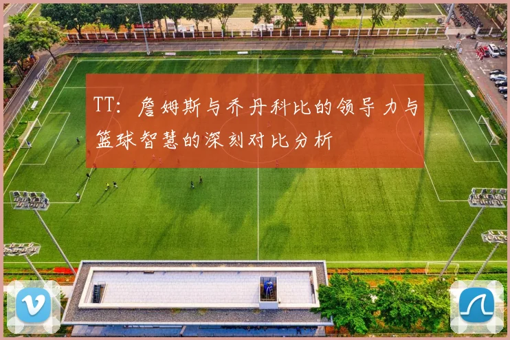 TT：詹姆斯与乔丹科比的领导力与篮球智慧的深刻对比分析