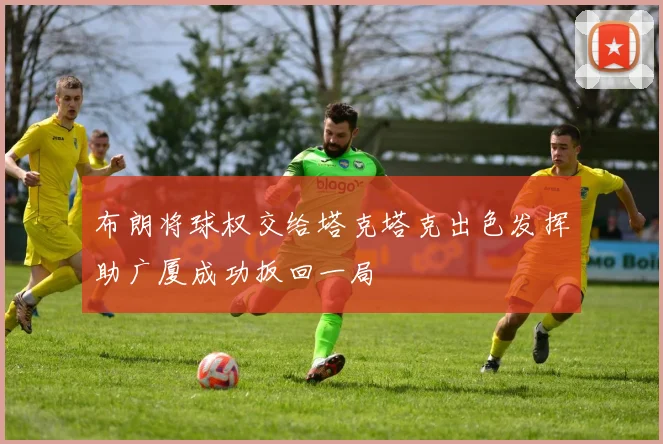 布朗将球权交给塔克塔克出色发挥助广厦成功扳回一局