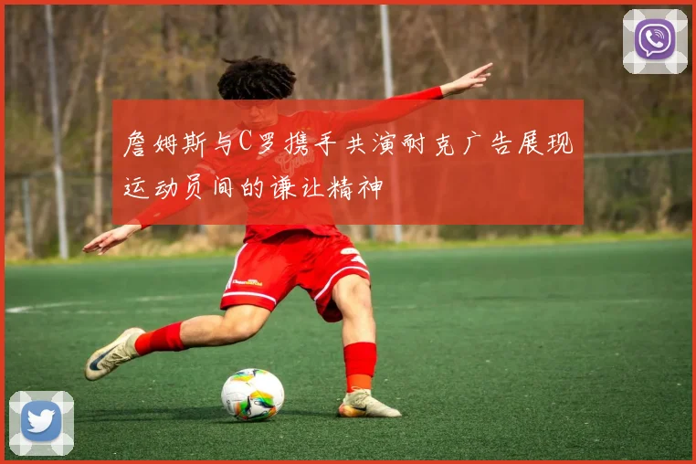 詹姆斯与C罗携手共演耐克广告展现运动员间的谦让精神