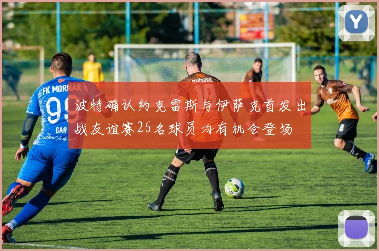 波特确认约克雷斯与伊萨克首发出战友谊赛26名球员均有机会登场
