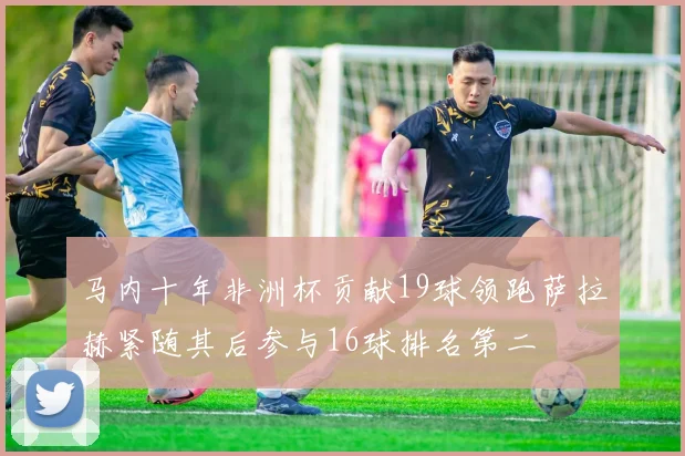 马内十年非洲杯贡献19球领跑萨拉赫紧随其后参与16球排名第二