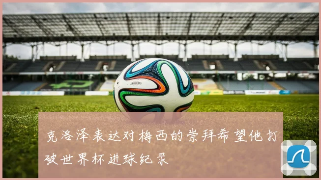 克洛泽表达对梅西的崇拜希望他打破世界杯进球纪录