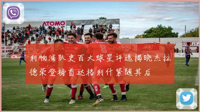 利物浦队史百大球星评选揭晓杰拉德荣登榜首达格利什紧随其后