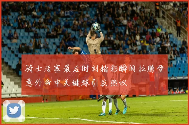 骑士活塞最后时刻精彩瞬间拉胯登意外命中关键球引发热议
