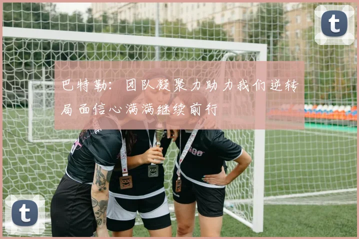 巴特勒：团队凝聚力助力我们逆转局面信心满满继续前行