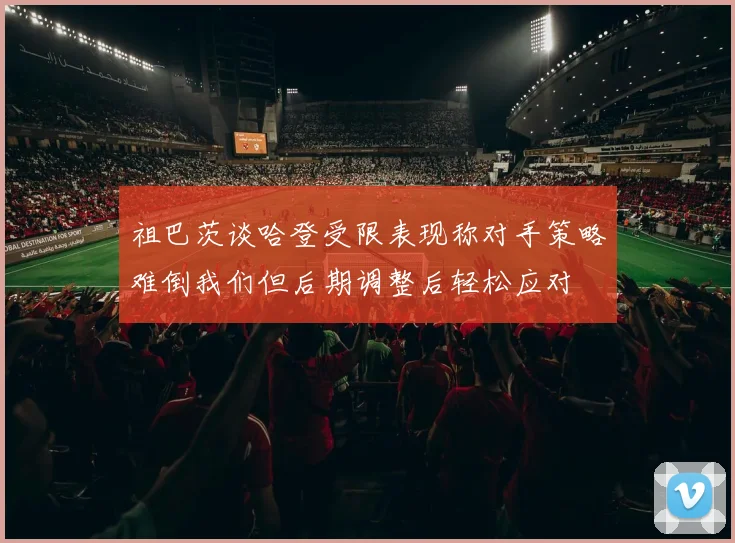 祖巴茨谈哈登受限表现称对手策略难倒我们但后期调整后轻松应对