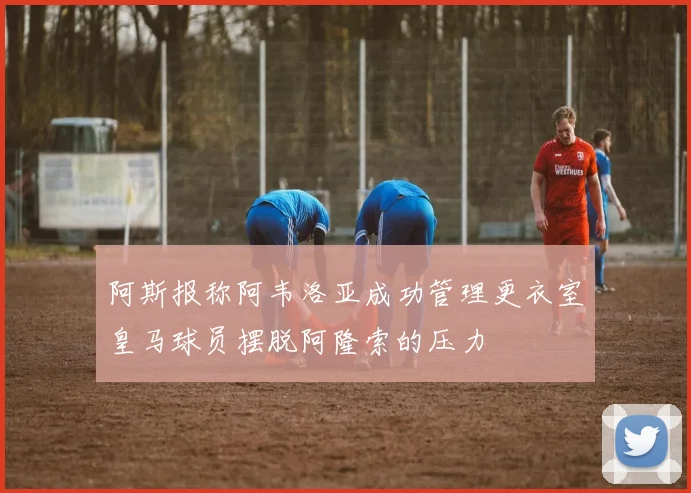 阿斯报称阿韦洛亚成功管理更衣室皇马球员摆脱阿隆索的压力