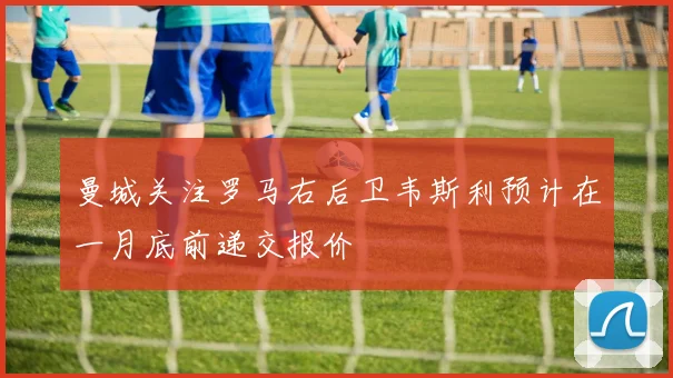 曼城关注罗马右后卫韦斯利预计在一月底前递交报价