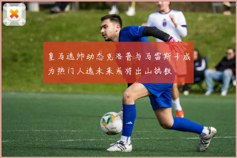 皇马选帅动态克洛普与马雷斯卡成为热门人选未来或将出山执教