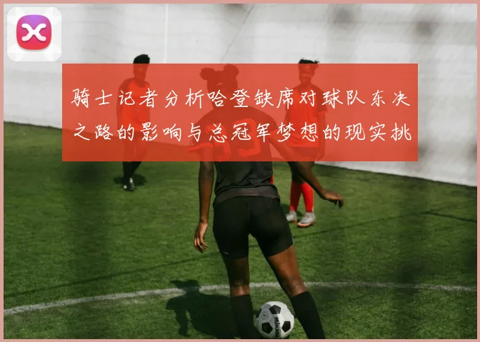 骑士记者分析哈登缺席对球队东决之路的影响与总冠军梦想的现实挑战