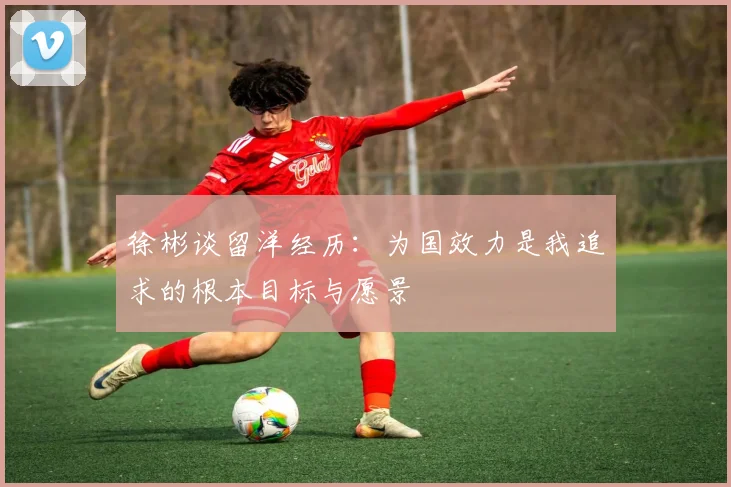 徐彬谈留洋经历：为国效力是我追求的根本目标与愿景