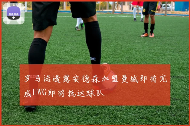 罗马诺透露安德森加盟曼城即将完成HWG即将抵达球队