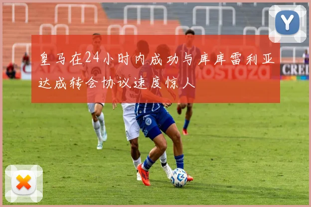 皇马在24小时内成功与库库雷利亚达成转会协议速度惊人